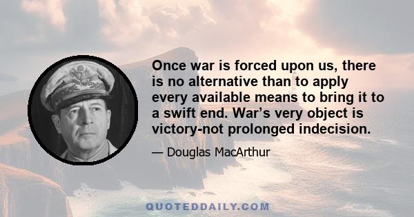 Once war is forced upon us, there is no alternative than to apply every available means to bring it to a swift end. War’s very object is victory-not prolonged indecision.