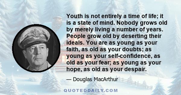 Youth is not entirely a time of life; it is a state of mind. Nobody grows old by merely living a number of years. People grow old by deserting their ideals. You are as young as your faith, as old as your doubts; as