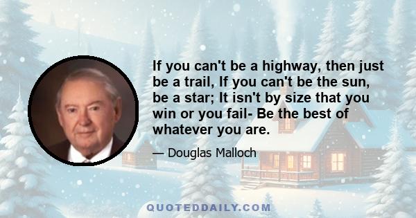 If you can't be a highway, then just be a trail, If you can't be the sun, be a star; It isn't by size that you win or you fail- Be the best of whatever you are.