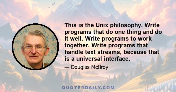 This is the Unix philosophy. Write programs that do one thing and do it well. Write programs to work together. Write programs that handle text streams, because that is a universal interface.