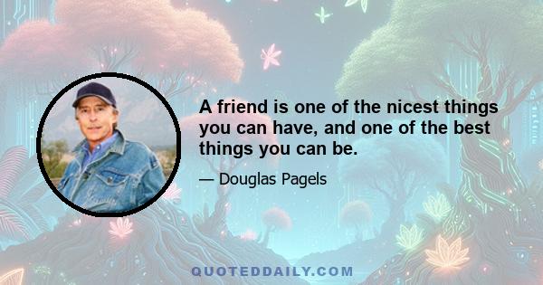 A friend is one of the nicest things you can have, and one of the best things you can be.