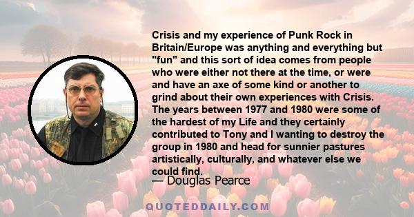 Crisis and my experience of Punk Rock in Britain/Europe was anything and everything but fun and this sort of idea comes from people who were either not there at the time, or were and have an axe of some kind or another