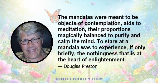 The mandalas were meant to be objects of contemplation, aids to meditation, their proportions magically balanced to purify and calm the mind. To stare at a mandala was to experience, if only briefly, the nothingness