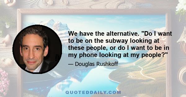 We have the alternative. Do I want to be on the subway looking at these people, or do I want to be in my phone looking at my people?