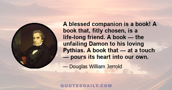 A blessed companion is a book! A book that, fitly chosen, is a life-long friend. A book — the unfailing Damon to his loving Pythias. A book that — at a touch — pours its heart into our own.