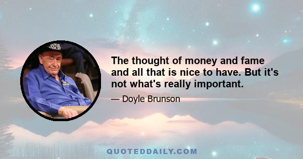 The thought of money and fame and all that is nice to have. But it's not what's really important.