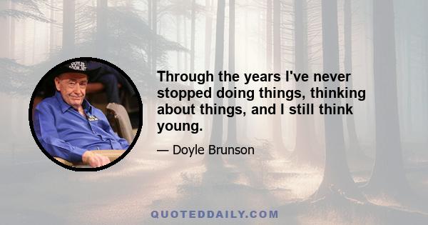 Through the years I've never stopped doing things, thinking about things, and I still think young.