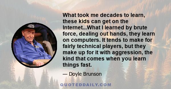 What took me decades to learn, these kids can get on the Internet...What I learned by brute force, dealing out hands, they learn on computers. It tends to make for fairly technical players, but they make up for it with