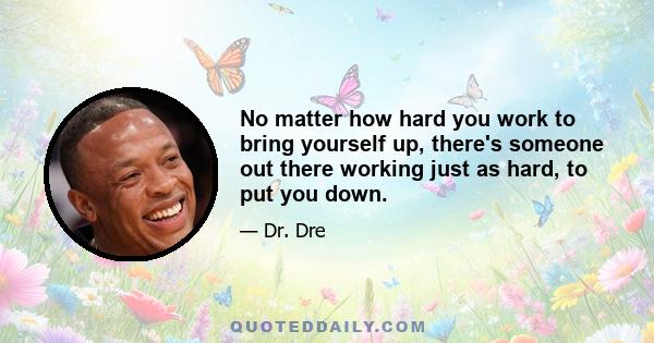 No matter how hard you work to bring yourself up, there's someone out there working just as hard, to put you down.