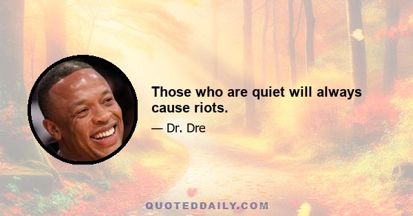 Those who are quiet will always cause riots.