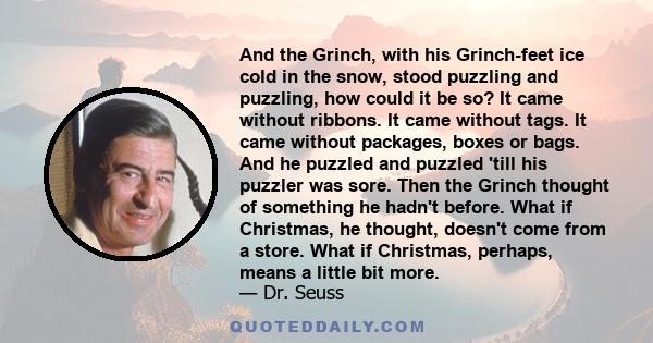 And the Grinch, with his Grinch-feet ice cold in the snow, stood puzzling and puzzling, how could it be so? It came without ribbons. It came without tags. It came without packages, boxes or bags. And he puzzled and