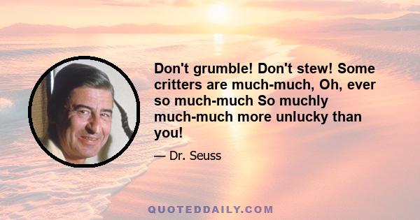 Don't grumble! Don't stew! Some critters are much-much, Oh, ever so much-much So muchly much-much more unlucky than you!