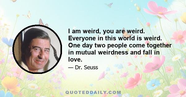 I am weird, you are weird. Everyone in this world is weird. One day two people come together in mutual weirdness and fall in love.