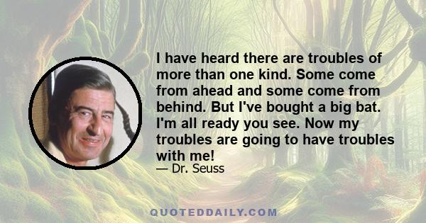 I have heard there are troubles of more than one kind. Some come from ahead and some come from behind. But I've bought a big bat. I'm all ready you see. Now my troubles are going to have troubles with me!