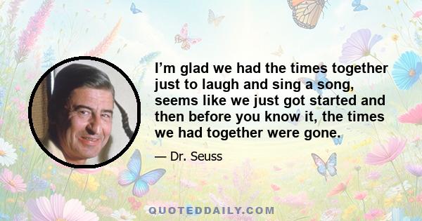 I’m glad we had the times together just to laugh and sing a song, seems like we just got started and then before you know it, the times we had together were gone.