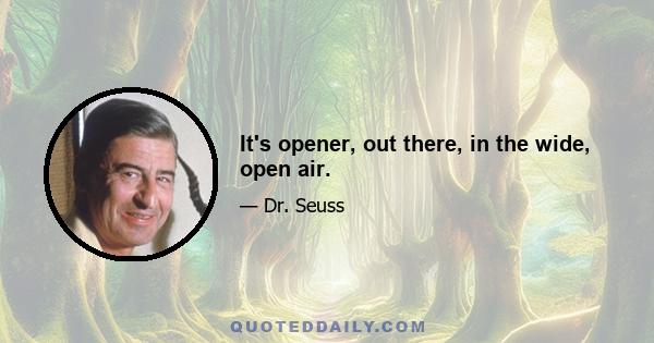 It's opener, out there, in the wide, open air.