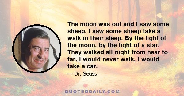 The moon was out and I saw some sheep. I saw some sheep take a walk in their sleep. By the light of the moon, by the light of a star, They walked all night from near to far. I would never walk, I would take a car.