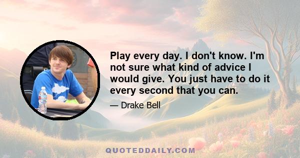 Play every day. I don't know. I'm not sure what kind of advice I would give. You just have to do it every second that you can.