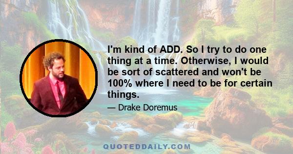 I'm kind of ADD. So I try to do one thing at a time. Otherwise, I would be sort of scattered and won't be 100% where I need to be for certain things.