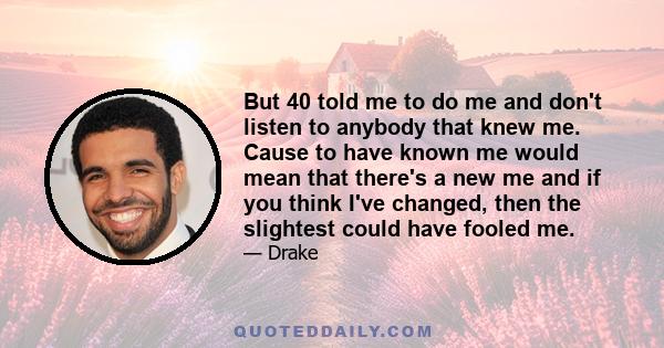 But 40 told me to do me and don't listen to anybody that knew me. Cause to have known me would mean that there's a new me and if you think I've changed, then the slightest could have fooled me.