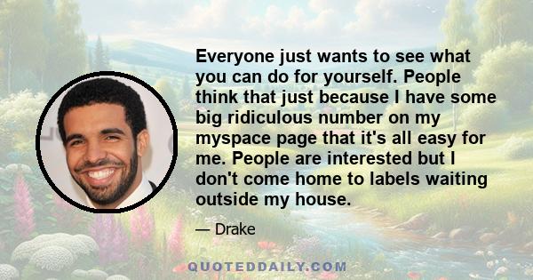 Everyone just wants to see what you can do for yourself. People think that just because I have some big ridiculous number on my myspace page that it's all easy for me. People are interested but I don't come home to