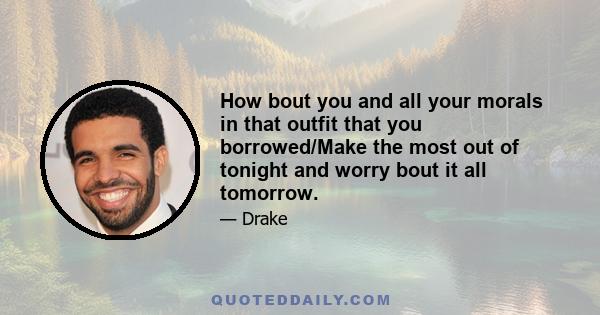 How bout you and all your morals in that outfit that you borrowed/Make the most out of tonight and worry bout it all tomorrow.