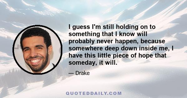 I guess I'm still holding on to something that I know will probably never happen, because somewhere deep down inside me, I have this little piece of hope that someday, it will.