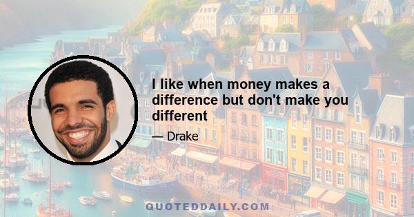 I like when money makes a difference but don't make you different