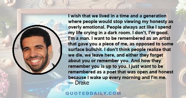 I wish that we lived in a time and a generation where people would stop viewing my honesty as overly emotional. People always act like I spend my life crying in a dark room. I don't, I'm good. I'm a man. I want to be