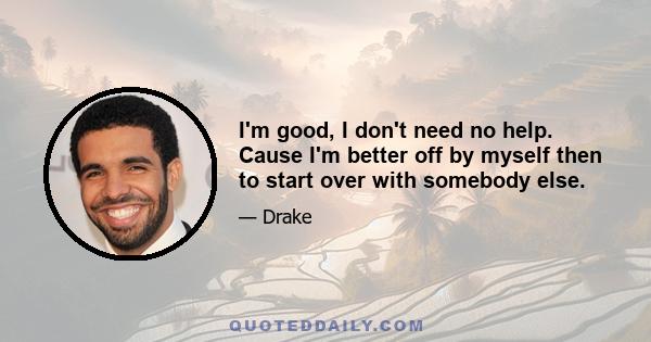 I'm good, I don't need no help. Cause I'm better off by myself then to start over with somebody else.