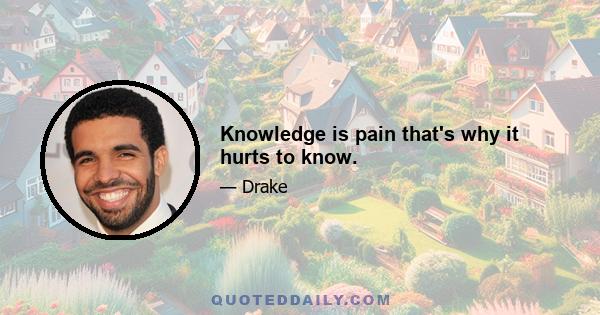 Knowledge is pain that's why it hurts to know.