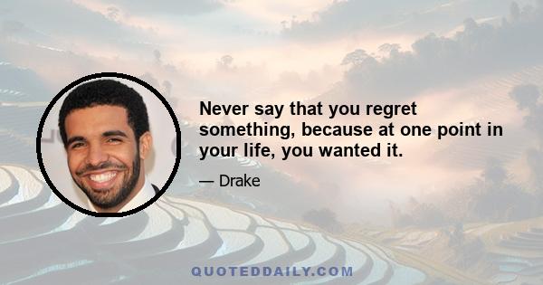 Never say that you regret something, because at one point in your life, you wanted it.