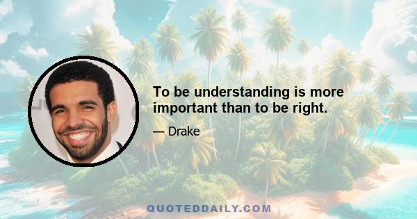 To be understanding is more important than to be right.