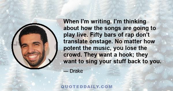 When I'm writing, I'm thinking about how the songs are going to play live. Fifty bars of rap don't translate onstage. No matter how potent the music, you lose the crowd. They want a hook; they want to sing your stuff