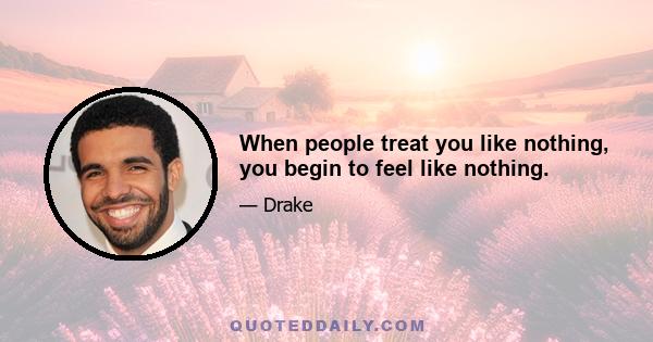 When people treat you like nothing, you begin to feel like nothing.