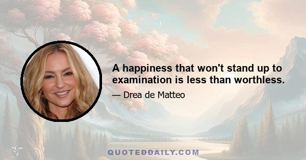 A happiness that won't stand up to examination is less than worthless.