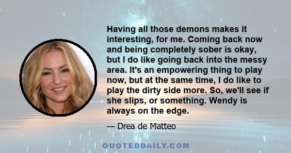 Having all those demons makes it interesting, for me. Coming back now and being completely sober is okay, but I do like going back into the messy area. It's an empowering thing to play now, but at the same time, I do