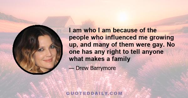 I am who I am because of the people who influenced me growing up, and many of them were gay. No one has any right to tell anyone what makes a family