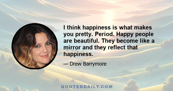 I think happiness is what makes you pretty. Period. Happy people are beautiful. They become like a mirror and they reflect that happiness.