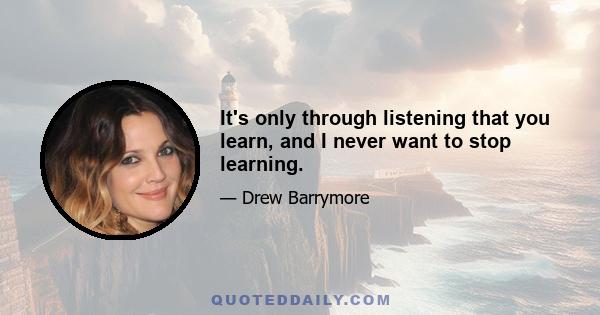 It's only through listening that you learn, and I never want to stop learning.