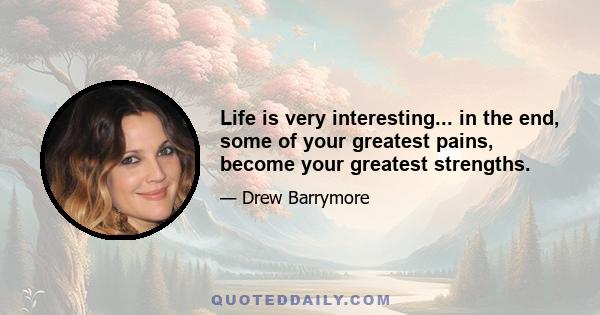 Life is very interesting... in the end, some of your greatest pains, become your greatest strengths.