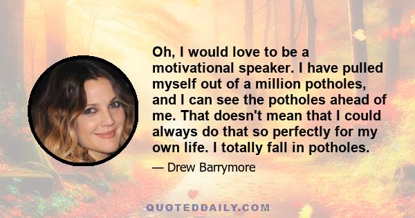 Oh, I would love to be a motivational speaker. I have pulled myself out of a million potholes, and I can see the potholes ahead of me. That doesn't mean that I could always do that so perfectly for my own life. I