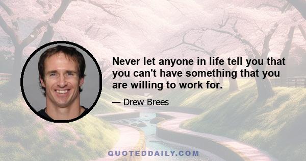 Never let anyone in life tell you that you can't have something that you are willing to work for.