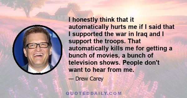 I honestly think that it automatically hurts me if I said that I supported the war in Iraq and I support the troops. That automatically kills me for getting a bunch of movies, a bunch of television shows. People don't