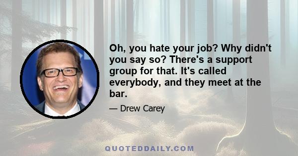 Oh, you hate your job? Why didn't you say so? There's a support group for that. It's called everybody, and they meet at the bar.