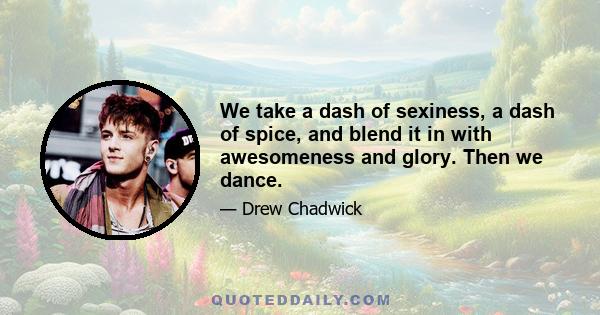 We take a dash of sexiness, a dash of spice, and blend it in with awesomeness and glory. Then we dance.