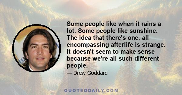 Some people like when it rains a lot. Some people like sunshine. The idea that there's one, all encompassing afterlife is strange. It doesn't seem to make sense because we're all such different people.