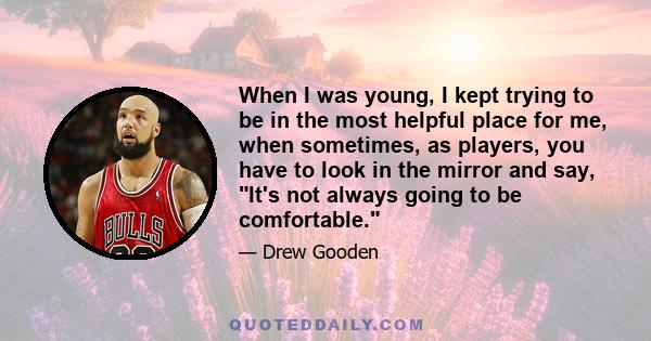 When I was young, I kept trying to be in the most helpful place for me, when sometimes, as players, you have to look in the mirror and say, It's not always going to be comfortable.