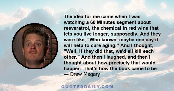 The idea for me came when I was watching a 60 Minutes segment about resveratrol, the chemical in red wine that lets you live longer, supposedly. And they were like, Who knows, maybe one day it will help to cure aging.