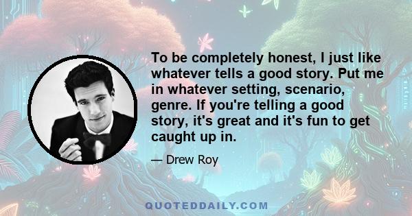 To be completely honest, I just like whatever tells a good story. Put me in whatever setting, scenario, genre. If you're telling a good story, it's great and it's fun to get caught up in.